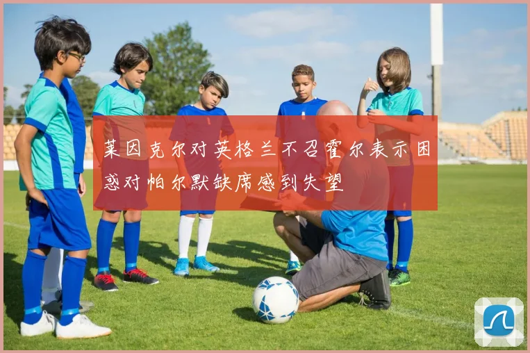莱因克尔对英格兰不召霍尔表示困惑对帕尔默缺席感到失望