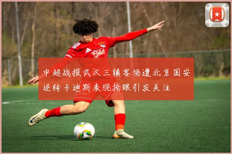 中超战报武汉三镇客场遭北京国安逆转卡迪斯表现抢眼引发关注