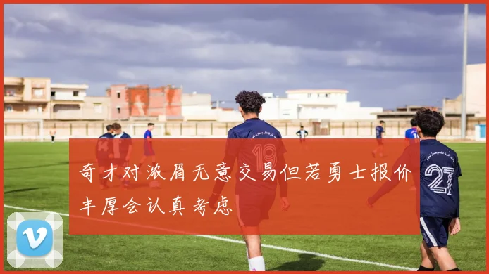 奇才对浓眉无意交易但若勇士报价丰厚会认真考虑