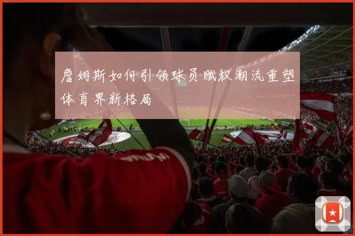 詹姆斯如何引领球员赋权潮流重塑体育界新格局