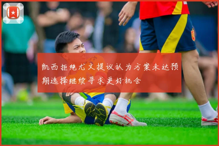 凯西拒绝尤文提议认为方案未达预期选择继续寻求更好机会