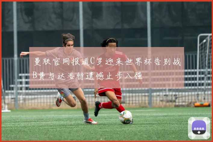 曼联官网报道C罗迎来世界杯告别战B费与达洛特遗憾止步八强