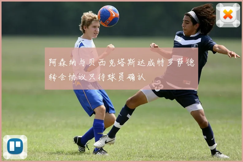 阿森纳与贝西克塔斯达成特罗萨德转会协议只待球员确认