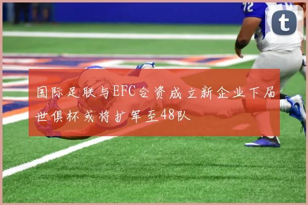 国际足联与EFC合资成立新企业下届世俱杯或将扩军至48队