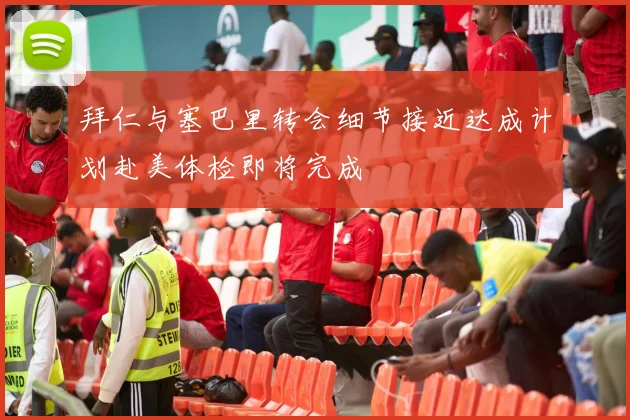 拜仁与塞巴里转会细节接近达成计划赴美体检即将完成