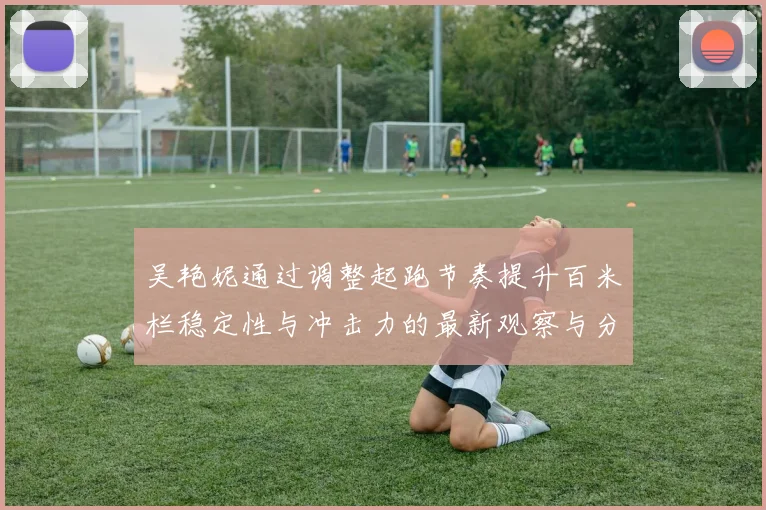 吴艳妮通过调整起跑节奏提升百米栏稳定性与冲击力的最新观察与分析