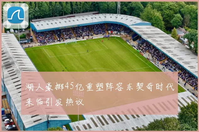 湖人豪掷45亿重塑阵容东契奇时代来临引发热议