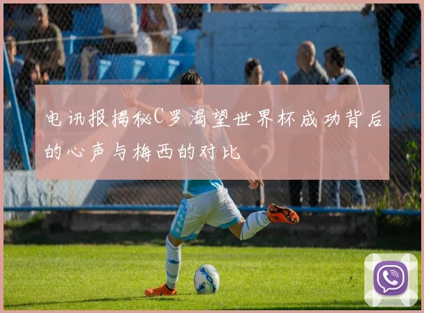电讯报揭秘C罗渴望世界杯成功背后的心声与梅西的对比