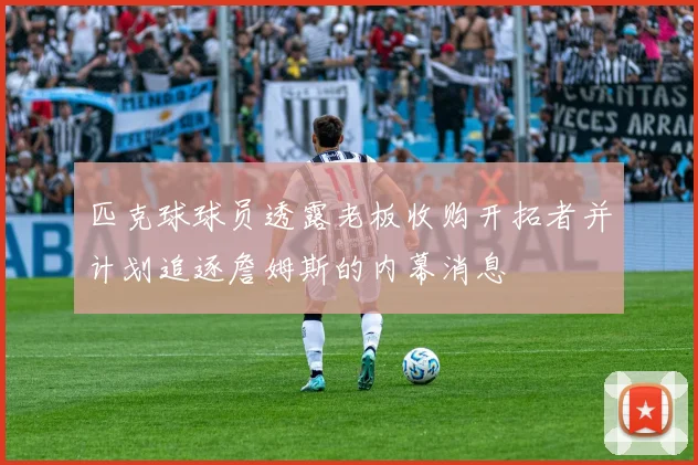 匹克球球员透露老板收购开拓者并计划追逐詹姆斯的内幕消息