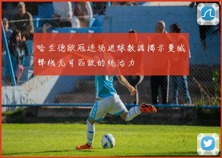 哈兰德欧冠连场进球数据揭示曼城锋线无可匹敌的统治力