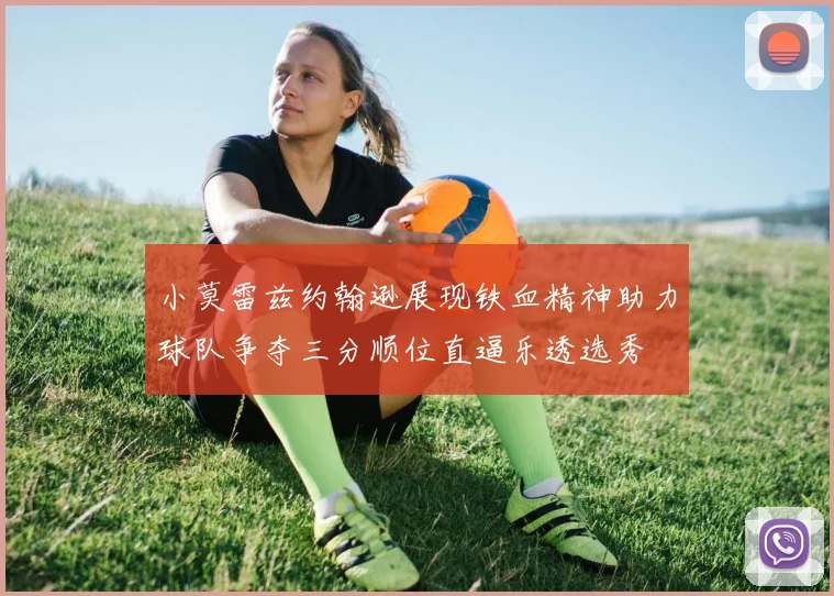 小莫雷兹约翰逊展现铁血精神助力球队争夺三分顺位直逼乐透选秀