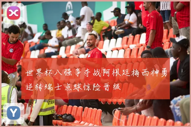 世界杯八强争夺战阿根廷梅西神勇逆转瑞士点球惊险晋级