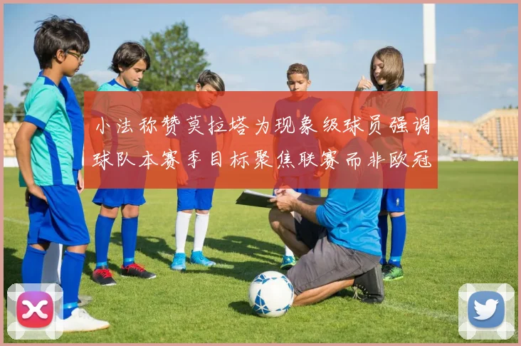 小法称赞莫拉塔为现象级球员强调球队本赛季目标聚焦联赛而非欧冠