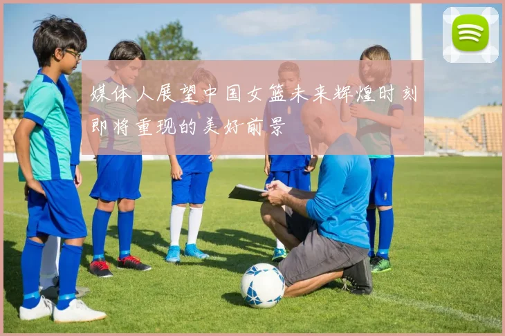 媒体人展望中国女篮未来辉煌时刻即将重现的美好前景