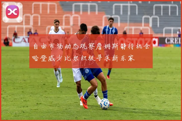 自由市场动态观察詹姆斯静待机会哈登威少比尔积极寻求新东家
