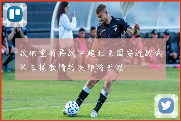 故地重游再战中超北京国安迎战武汉三镇激情对决即将开启