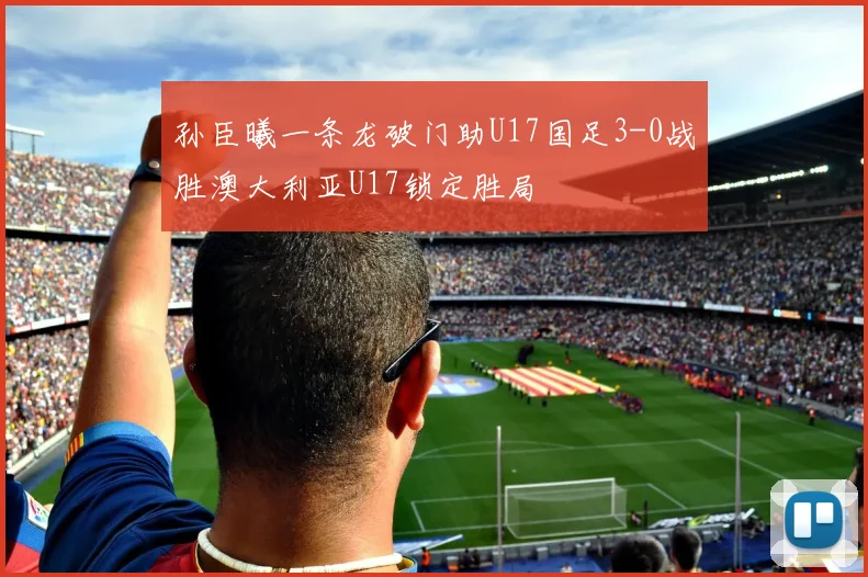 孙臣曦一条龙破门助U17国足3-0战胜澳大利亚U17锁定胜局