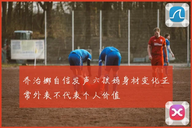 乔治娜自信发声六孩妈身材变化正常外表不代表个人价值